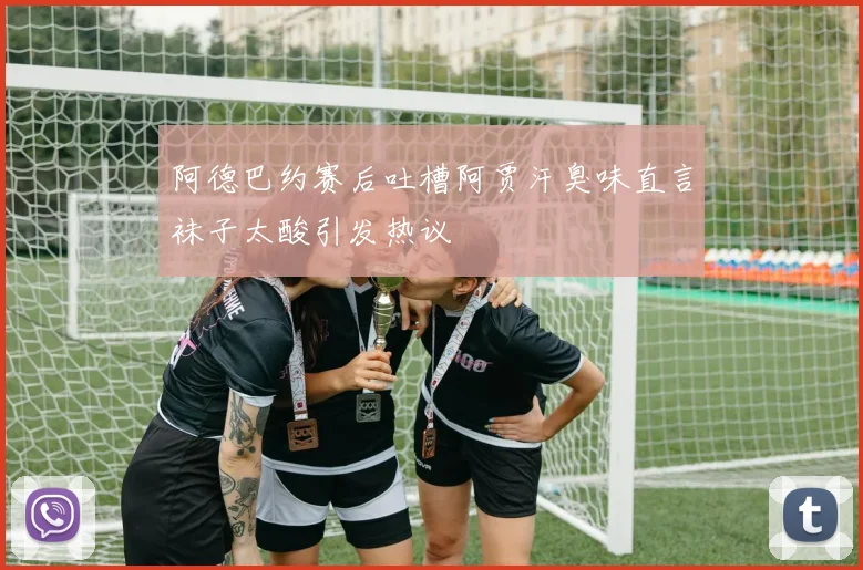 阿德巴约赛后吐槽阿贾汗臭味直言袜子太酸引发热议