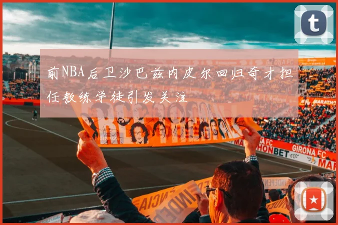前NBA后卫沙巴兹内皮尔回归奇才担任教练学徒引发关注