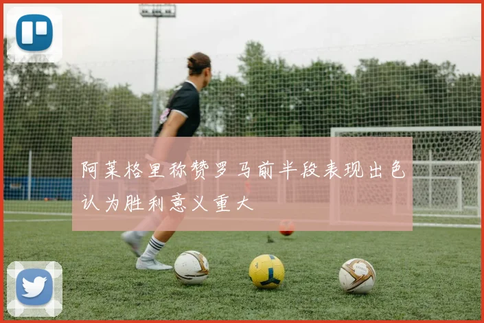 阿莱格里称赞罗马前半段表现出色认为胜利意义重大