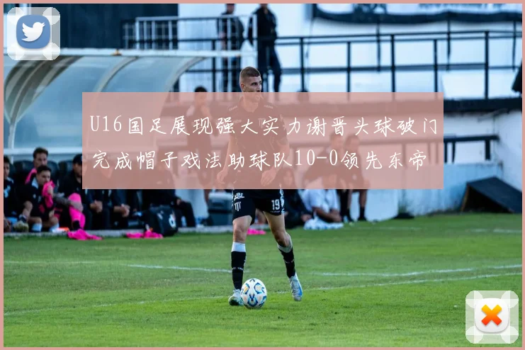U16国足展现强大实力谢晋头球破门完成帽子戏法助球队10-0领先东帝汶