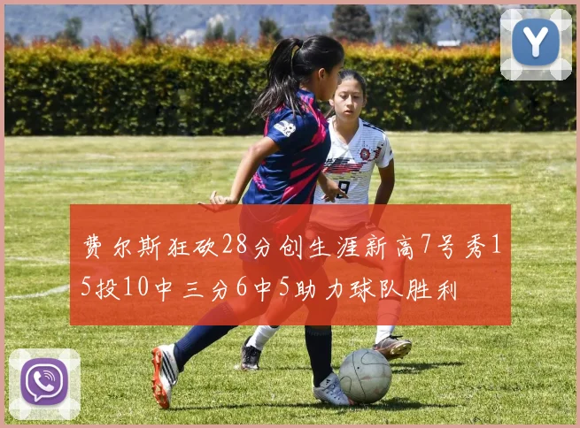 费尔斯狂砍28分创生涯新高7号秀15投10中三分6中5助力球队胜利