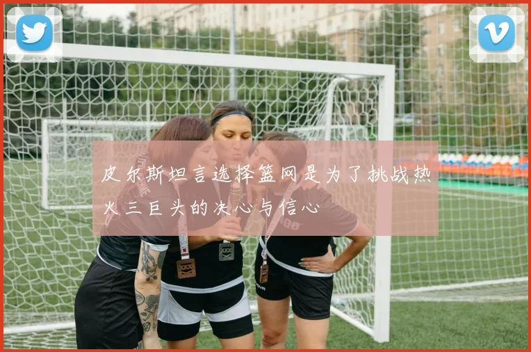 皮尔斯坦言选择篮网是为了挑战热火三巨头的决心与信心