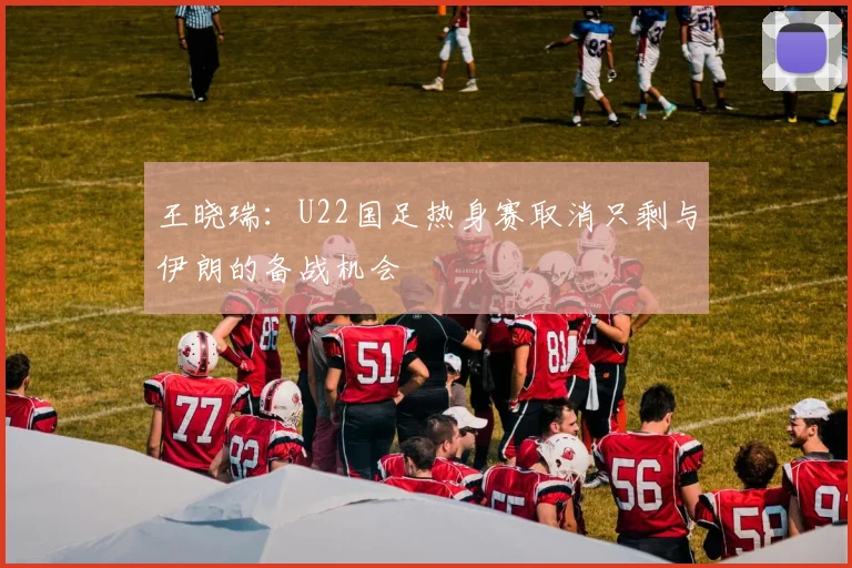 王晓瑞：U22国足热身赛取消只剩与伊朗的备战机会