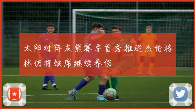 太阳对阵灰熊赛季首秀推迟杰伦格林仍将缺席继续养伤