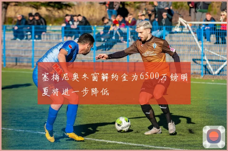 塞梅尼奥冬窗解约金为6500万镑明夏将进一步降低