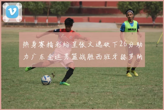 热身赛精彩纷呈张文逸砍下26分助力广东全运男篮战胜西班牙赫罗纳队