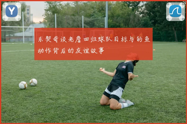 东契奇谈老詹回归球队目标与钓鱼动作背后的友谊故事