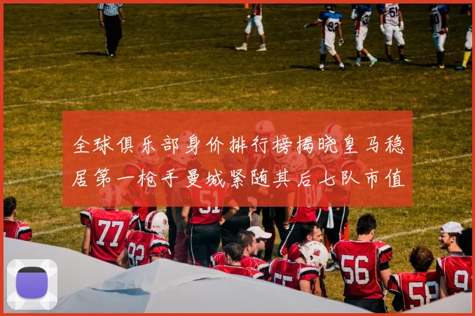 全球俱乐部身价排行榜揭晓皇马稳居第一枪手曼城紧随其后七队市值超十亿