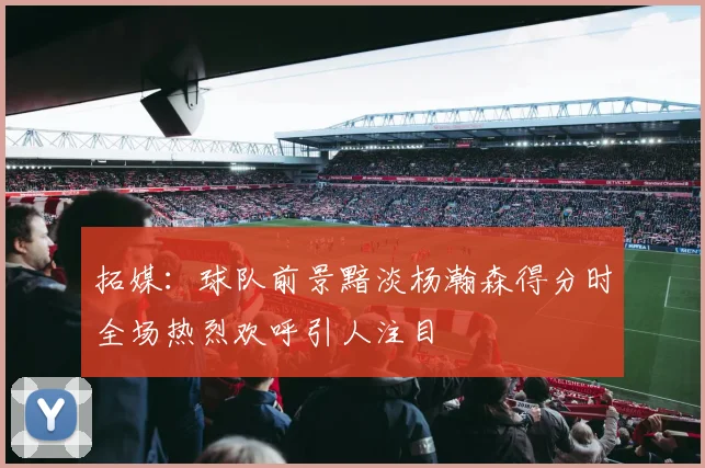 拓媒：球队前景黯淡杨瀚森得分时全场热烈欢呼引人注目