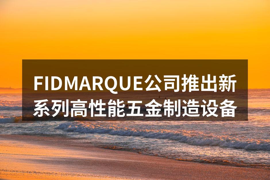 FIDMARQUE公司推出新系列高性能五金制造设备
